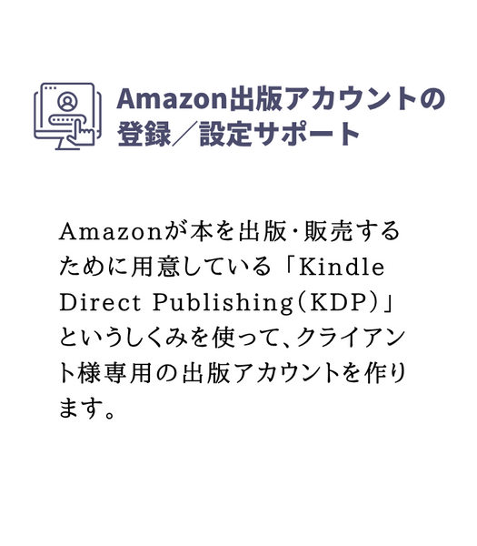 Amazon出版アカウントの登録/設定サポート
Amazonが本を出版・販売するために用意している「**Kindle Direct Publishing(KDP)**」というしくみを使って、クライアント様専用の出版アカウントを作ります。