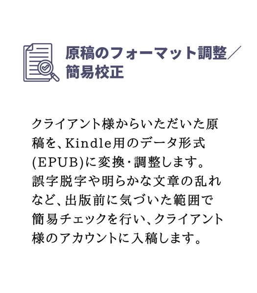原稿のフォーマット調整/簡易校正
クライアント様からいただいた原稿を、Kindle用のデータ形式(EPUB)に変換・調整します。
誤字脱字や明らかな文章の乱れなど、出版前に気づいた範囲で簡易チェックを行い、クライアント様のアカウントに入稿します。
