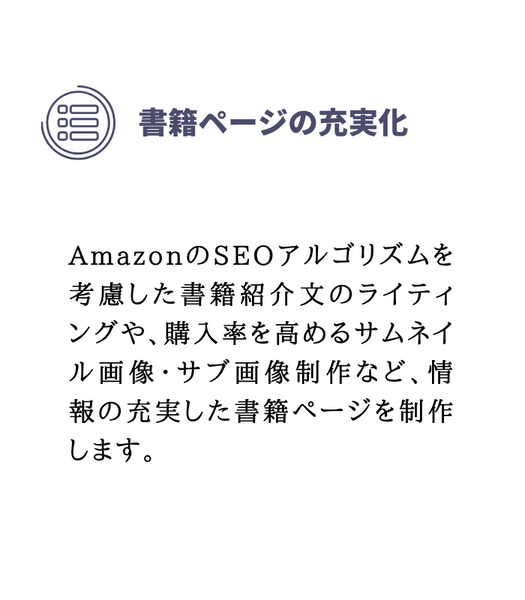書籍ページの充実化
AmazonのSEOアルゴリズムを考慮した書籍紹介文のライティングや、購入率を高めるサムネイル画像・サブ画像制作など、情報の充実した書籍ページを制作します。